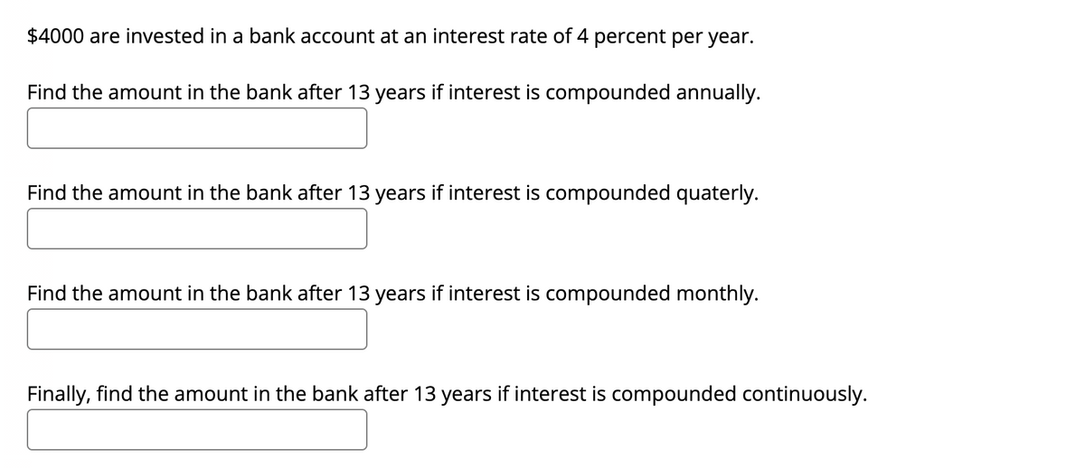 $4000 are invested in a bank account at an interest rate of 4 percent per year.
Find the amount in the bank after 13 years if interest is compounded annually.
Find the amount in the bank after 13 years if interest is compounded quaterly.
Find the amount in the bank after 13 years if interest is compounded monthly.
Finally, find the amount in the bank after 13 years if interest is compounded continuously.
