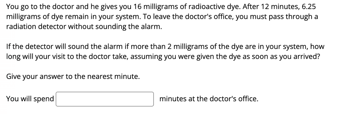 You go to the doctor and he gives you 16 milligrams of radioactive dye. After 12 minutes, 6.25
milligrams of dye remain in your system. To leave the doctor's office, you must pass through a
radiation detector without sounding the alarm.
If the detector will sound the alarm if more than 2 milligrams of the dye are in your system, how
long will your visit to the doctor take, assuming you were given the dye as soon as you arrived?
Give your answer to the nearest minute.
You will spend
minutes at the doctor's office.
