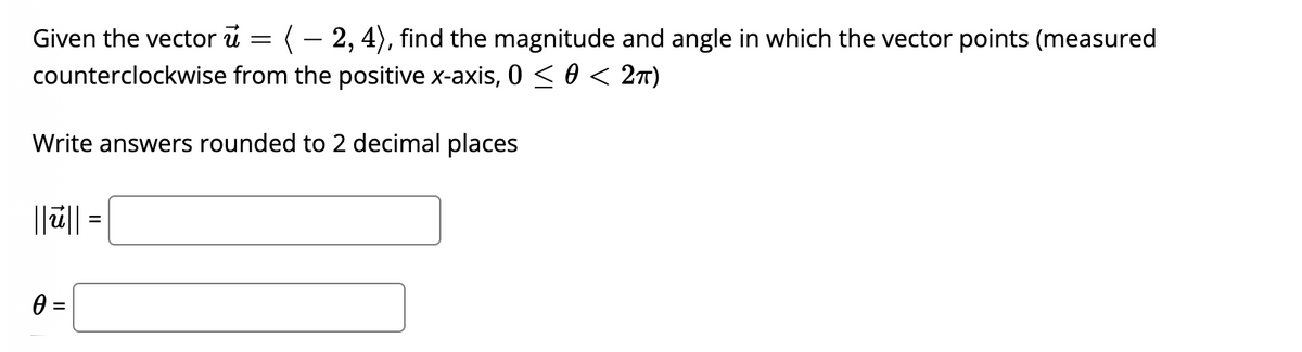 Given the vector i =
(- 2, 4), find the magnitude and angle in which the vector points (measured
counterclockwise from the positive x-axis, 0 < 0 < 2n)
Write answers rounded to 2 decimal places
||ū|| =
0 =
