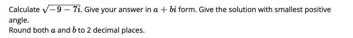 Calculate v-9 – 7i. Give your answer in a + bi form. Give the solution with smallest positive
angle.
Round both a and b to 2 decimal places.
