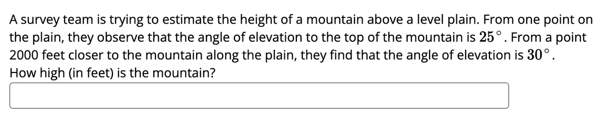 A survey team is trying to estimate the height of a mountain above a level plain. From one point on
the plain, they observe that the angle of elevation to the top of the mountain is 25°. From a point
2000 feet closer to the mountain along the plain, they find that the angle of elevation is 30°.
How high (in feet) is the mountain?
