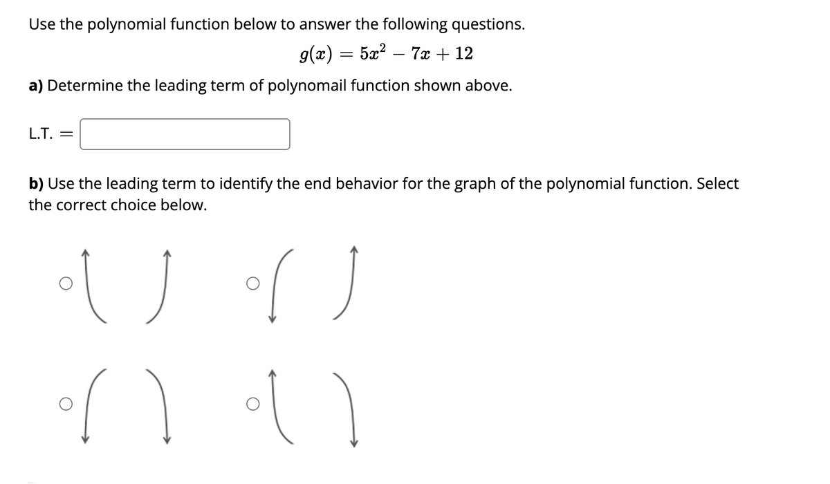 Use the polynomial function below to answer the following questions.
g(æ):
5x? – 7x + 12
a) Determine the leading term of polynomail function shown above.
L.T.
b) Use the leading term to identify the end behavior for the graph of the polynomial function. Select
the correct choice below.
