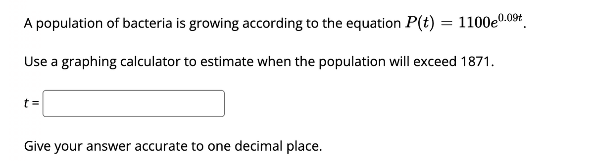 A population of bacteria is growing according to the equation P(t)
1100e0.09t
Use a graphing calculator to estimate when the population will exceed 1871.
t =
Give your answer accurate to one decimal place.
