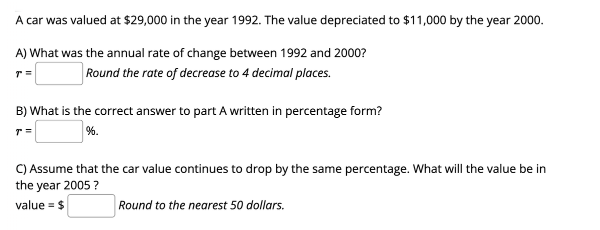 A car was valued at $29,000 in the year 1992. The value depreciated to $11,000 by the year 2000.
A) What was the annual rate of change between 1992 and 2000?
r =
Round the rate of decrease to 4 decimal places.
B) What is the correct answer to part A written in percentage form?
r =
%.
C) Assume that the car value continues to drop by the same percentage. What will the value be in
the year 2005 ?
value = $
Round to the nearest 50 dollars.
