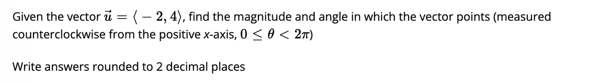 Given the vector ū = ( – 2, 4), find the magnitude and angle in which the vector points (measured
counterclockwise from the positive x-axis, 0 < 0 < 2t)
Write answers rounded to 2 decimal places
