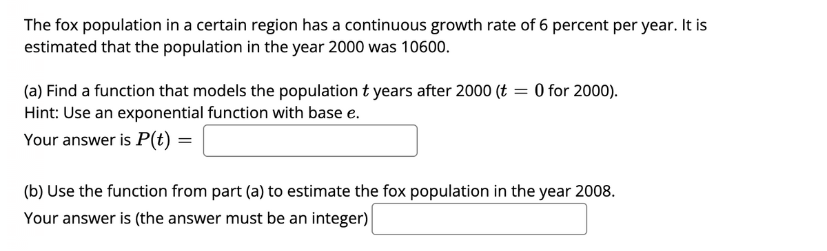 The fox population in a certain region has a continuous growth rate of 6 percent per year. It is
estimated that the population in the year 2000 was 10600.
(a) Find a function that models the population t years after 2000 (t = 0 for 2000).
Hint: Use an exponential function with base e.
Your answer is P(t) =
(b) Use the function from part (a) to estimate the fox population in the year 2008.
Your answer is (the answer must be an integer)
