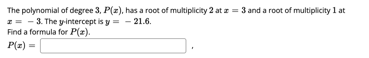The polynomial of degree 3, P(x), has a root of multiplicity 2 at x = 3 and a root of multiplicity 1 at
- 3. The y-intercept is y = – 21.6.
Find a formula for P(x).
-
P(x) =
