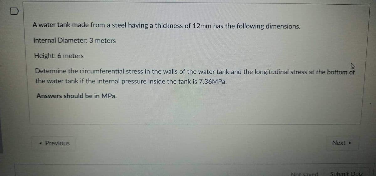 A water tank made from a steel having a thickness of 12mm has the following dimensions.
Internal Diameter: 3 meters
Height: 6 meters
Determine the circumferential stress in the walls of the water tank and the longitudinal stress at the bottom of
the water tank if the internal pressure inside the tank is 7.36MP..
Answers should be in MPa.
• Previous
Next
Not saved
Submit Quiz
