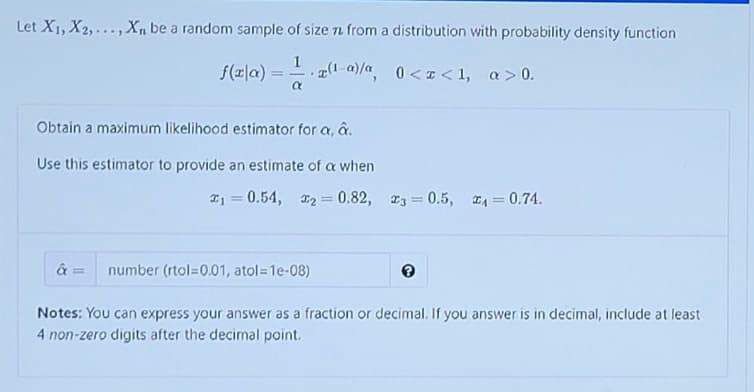 Let X1, X2,..., X, be a random sample of size n from a distribution with probability density function
1
f(x|a) =
(1-a)/a 0<I<1, a>0.
Obtain a maximum likelihood estimator for a, a.
Use this estimator to provide an estimate of a when
I1 = 0.54, 2 0.82, 3 0.5, 4 = 0.74.
%3!
%3D
%3D
%3D
number (rtol=0.01, atol=1e-08)
Notes: You can express your answer as a fraction or decimal. If you answer is in decimal, include at least
4 non-zero digits after the decimal point.
