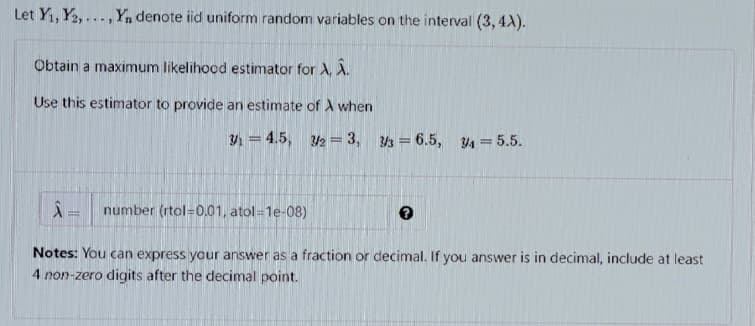 Let Y1, Y2,..
...,Yn denote iid uniform random variables on the interval (3, 4X).
Obtain a maximum likelihood estimator for A, A.
Use this estimator to provide an estimate of A when
= 4.5, 2 = 3, 3 = 6.5,
4 = 5.5.
number (rtol=0.01, atol=1e-08)
Notes: You can express your answer as a fraction or decimal. If you answer is in decimal, include at least
4 non-zero digits after the decimal point.
