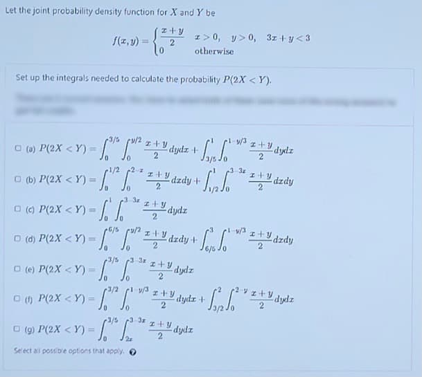 Let the joint probability density function for X and Y be
I>0, y>0, 3z + y < 3
f(z,y)
%3D
otherwise
Set up the integrals needed to calculate the probability P(2X < Y).
3/5
y/3
Ldydz +
エ+y
O () P(2X < Y) =
3-3z
2
I+Y dzdy
1/2
O (b) P(2X < Y) =
dzdy +
3-3z
() P(2X < Y) =
dydz
2
%3!
0.
6/5
I+Y dzdy +
v/3
エ十リ
dzdy
O (d)
P(2X < Y) =
3/5
-3-3z
O (e) P(2X < Y) =
I+y
dydz
PeX <Y)= "
1-y/3
I+Y dydr +
!!
3-3x
I+Y dydz
3/5
O (9) P(2X < Y) = "
Select all possib'e options that apply. O
