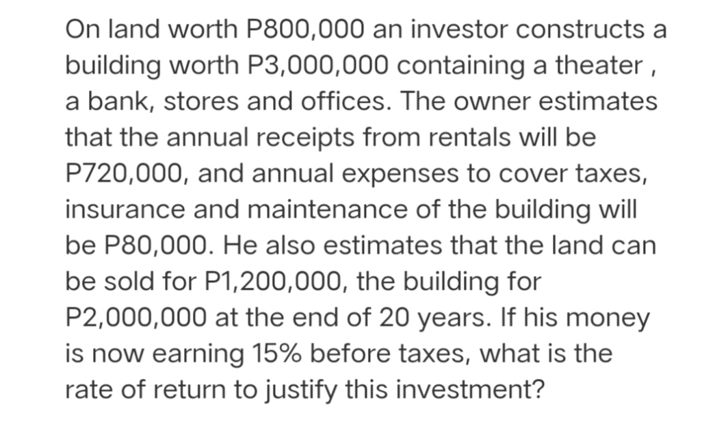 On land worth P800,000 an investor constructs a
building worth P3,000,000 containing a theater,
a bank, stores and offices. The owner estimates
that the annual receipts from rentals will be
P720,000, and annual expenses to cover taxes,
insurance and maintenance of the building will
be P80,000. He also estimates that the land can
be sold for P1,200,000, the building for
P2,000,000 at the end of 20 years. If his money
is now earning 15% before taxes, what is the
rate of return to justify this investment?
