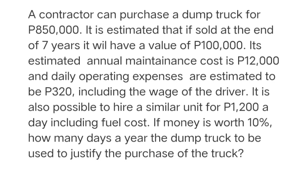 A contractor can purchase a dump truck for
P850,000. It is estimated that if sold at the end
of 7 years it wil have a value of P100,000. Its
estimated annual maintainance cost is P12,000
and daily operating expenses are estimated to
be P320, including the wage of the driver. It is
also possible to hire a similar unit for P1,200 a
day including fuel cost. If money is worth 10%,
how many days a year the dump truck to be
used to justify the purchase of the truck?
