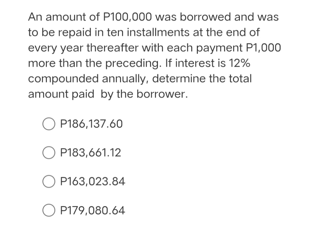 An amount of P100,000 was borrowed and was
to be repaid in ten installments at the end of
every year thereafter with each payment P1,000
more than the preceding. If interest is 12%
compounded annually, determine the total
amount paid by the borrower.
O P186,137.60
O P183,661.12
P163,023.84
P179,080.64
