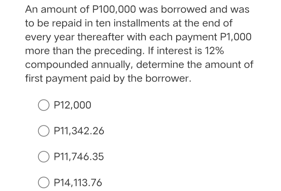 An amount of P100,000 was borrowed and was
to be repaid in ten installments at the end of
every year thereafter with each payment P1,000
more than the preceding. If interest is 12%
compounded annually, determine the amount of
first payment paid by the borrower.
P12,000
O P11,342.26
P11,746.35
O P14,113.76
