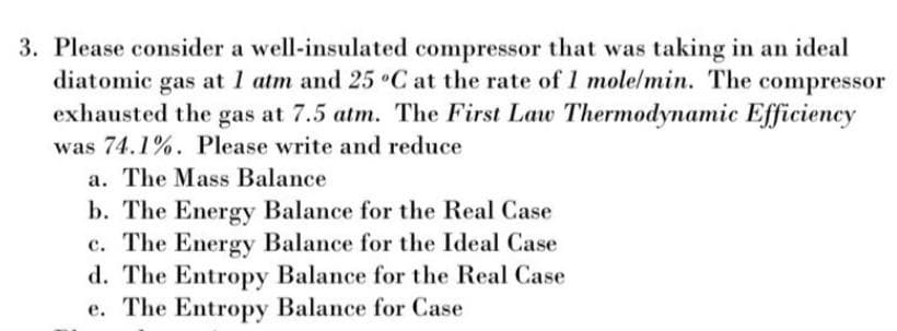 3. Please consider a well-insulated compressor that was taking in an ideal
diatomic gas at 1 atm and 25 °C at the rate of 1 mole/min. The compressor
exhausted the gas at 7.5 atm. The First Law Thermodynamic Efficiency
was 74.1%. Please write and reduce
a. The Mass Balance
b. The Energy Balance for the Real Case
c. The Energy Balance for the Ideal Case
d. The Entropy Balance for the Real Case
e. The Entropy Balance for Case
