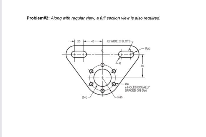 Problem#2: Along with regular view, a full section view is also required.
12 WIDE, 2 SLOTS -
R20
55
Oa
6 HOLES EQUALLY
SPACED ON Øe0
040
R40
