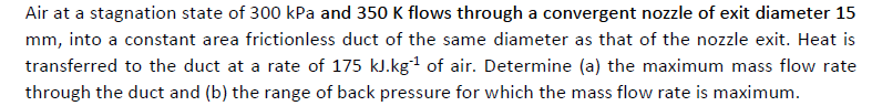 Air at a stagnation state of 300 kPa and 350 K flows through a convergent nozzle of exit diameter 15
mm, into a constant area frictionless duct of the same diameter as that of the nozzle exit. Heat is
transferred to the duct at a rate of 175 kJ.kg1 of air. Determine (a) the maximum mass flow rate
through the duct and (b) the range of back pressure for which the mass flow rate is maximum.

