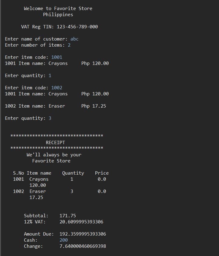 Welcome to Favorite Store
Philippines
VAT Reg TIN: 123-456-789-000
Enter name of customer: abc
Enter number of items: 2
Enter item code: 1001
1001 Item name: Crayons
Php 120.00
Enter quantity: 1
Enter item code: 1002
1001 Item name: Crayons
Php 120.00
1002 Item name: Eraser
Php 17.25
Enter quantity: 3
RECEIPT
We'll always be your
Favorite Store
S.No Item name
Quantity
Price
1001 Crayons
1
0.0
120.00
1002 Eraser
3
0.0
17.25
Subtotal:
171.75
12% VAT:
20.6099995393306
Amount Due:
192.3599995393306
Cash:
200
Change:
7.640000460669398
