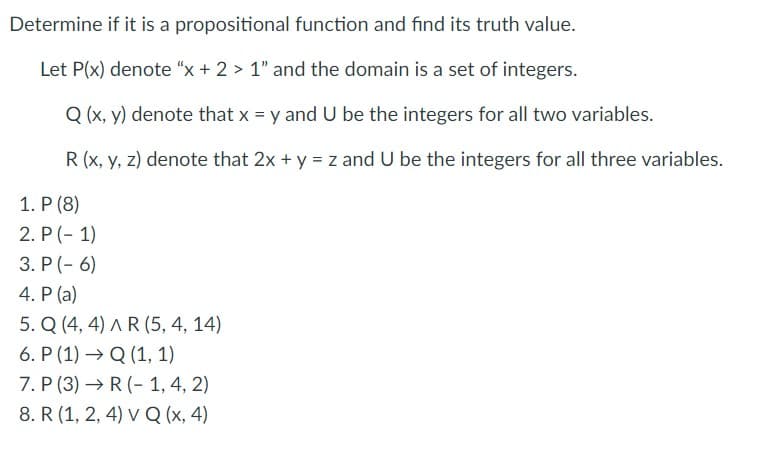Determine if it is a propositional function and find its truth value.
Let P(x) denote "x + 2 > 1" and the domain is a set of integers.
Q (x, y) denote that x = y and U be the integers for all two variables.
R (x, y, z) denote that 2x + y = z and U be the integers for all three variables.
1. P (8)
2. P (- 1)
3. P (- 6)
4. P (a)
5. Q (4, 4) AR (5, 4, 14)
6. P (1) → Q (1, 1)
7. P (3) → R (- 1, 4, 2)
8. R (1, 2, 4) v Q (x, 4)
