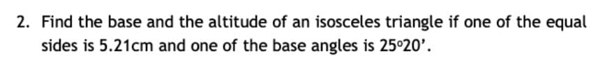 2. Find the base and the altitude of an isosceles triangle if one of the equal
sides is 5.21cm and one of the base angles is 25°20'.
