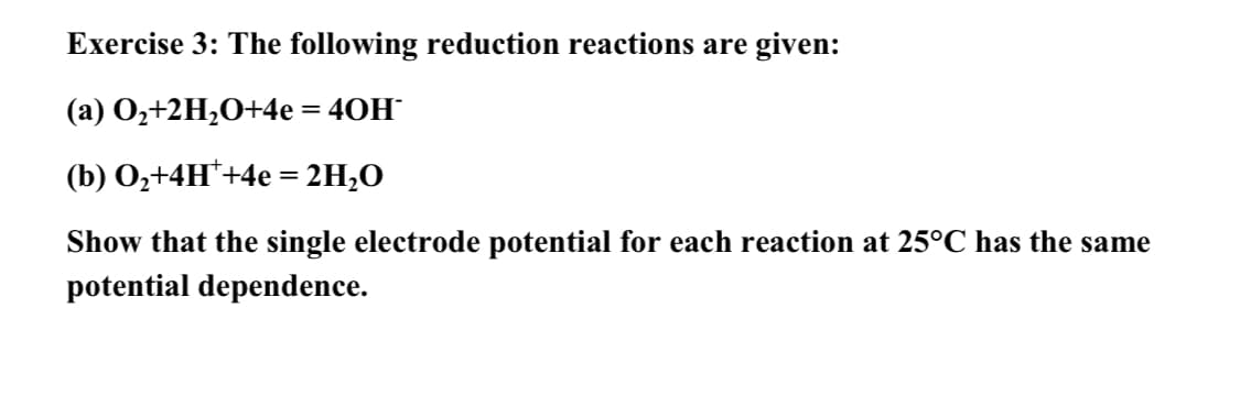 Exercise 3: The following reduction reactions are given:
(a) O,+2H;O+4e = 40H
(b) O,+4H*+4e = 2H;O
Show that the single electrode potential for each reaction at 25°C has the same
potential dependence.
