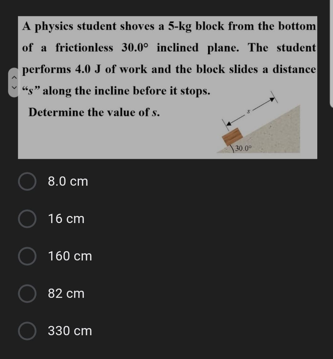 A physics student shoves a 5-kg block from the bottom
of a frictionless 30.0° inclined plane. The student
performs 4.0 J of work and the block slides a distance
“s" along the incline before it stops.
Determine the value of s.
30.00
8.0 cm
16 cm
160 cm
82 cm
330 cm
