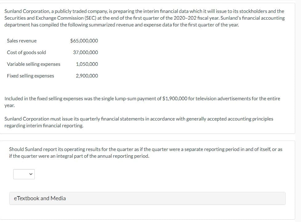 Sunland Corporation, a publicly traded company, is preparing the interim financial data which it will issue to its stockholders and the
Securities and Exchange Commission (SEC) at the end of the first quarter of the 2020-202 fiscal year. Sunland's financial accounting
department has compiled the following summarized revenue and expense data for the first quarter of the year.
Sales revenue
$65,000,000
Cost of goods sold
37,000,000
Variable selling expenses
1,050,000
Fixed selling expenses
2,900,000
Included in the fixed selling expenses was the single lump-sum payment of $1,900,000 for television advertisements for the entire
year.
Sunland Corporation must issue its quarterly financial statements in accordance with generally accepted accounting principles
regarding interim financial reporting.
Should Sunland report its operating results for the quarter as if the quarter were a separate reporting period in and of itself, or as
if the quarter were an integral part of the annual reporting period.
eTextbook and Media
