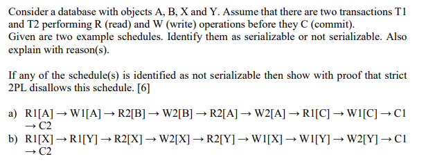 Consider a database with objects A, B, X and Y. Assume that there are two transactions T1
and T2 performing R (read) and W (write) operations before they C (commit).
Given are two example schedules. Identify them as serializable or not serializable. Also
explain with reason(s).
If any of the schedule(s) is identified as not serializable then show with proof that strict
2PL disallows this schedule. [6]
a) RI[A] → W1[A] → R2[B] → W2[B] → R2[A] → W2[A] → RI[C] → W1[C] →C1
+ C2
b) R1[X]→R1[Y] → R2[X] →W2[X] → R2[Y]→W1[X] → W1[Y] → W2[Y] →C1
C2
