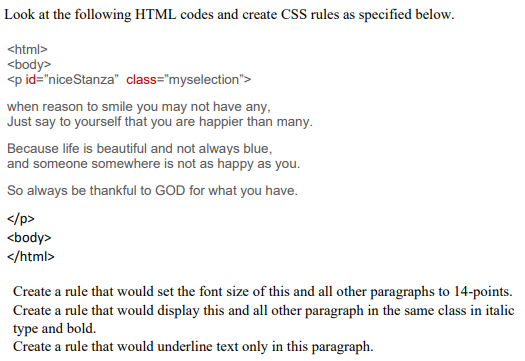 Look at the following HTML codes and create CSS rules as specified below.
<html>
<body>
<p id="niceStanza" class="myselection">
when reason to smile you may not have any,
Just say to yourself that you are happier than many.
Because life is beautiful and not always blue,
and someone somewhere is not as happy as you.
So always be thankful to GOD for what you have.
</p>
<body>
</html>
Create a rule that would set the font size of this and all other paragraphs to 14-points.
Create a rule that would display this and all other paragraph in the same class in italic
type and bold.
Create a rule that would underline text only in this paragraph.
