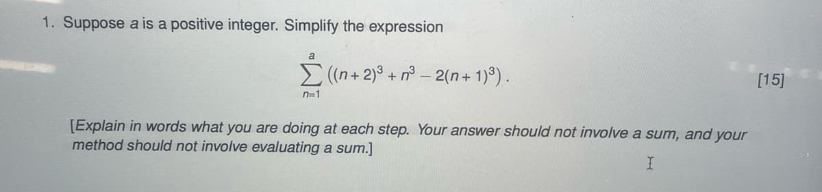1. Suppose a is a positive integer. Simplify the expression
a
Σ((n + 2)³ +n³-2(n+1)³).
n=1
[Explain in words what you are doing at each step. Your answer should not involve a sum, and your
method should not involve evaluating a sum.]
I
[15]