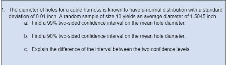 1. The diameter of holes for a cable harness is known to have a normal distribution with a standard
deviation of 0.01 inch. A random sample of size 10 yields an average diameter of 1.5045 inch.
a. Find a 99% two-sided confidence interval on the mean hole diameter.
b. Find a 90% two-sided confidence interval on the mean hole diameter.
c. Explain the difference of the interval between the two confidence levels.
