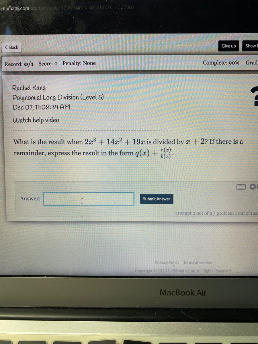 eltamath,com student/s'olve/12261940/custom1607014337802
( Back
Give up
Show E
Record: o/1 Score: o Penalty: None
Complete: 90% Grad
Rachel Kang
Polynomial Long Division (Level 5)
Dec 07, 11:08:39 AM
Watch help video
What is the result when 2x + 14x2 + 19x is divided by x + 2? If there is a
remainder, express the result in the form q(x) + 7@!
Answer:
Submit Answer
attempt 2 out of 2/ problem 1 out of ma
Privacy Policy Terms of Service
Copyright 2020 DeltaMath.com. All Rights Reserved.
MacBook Air
