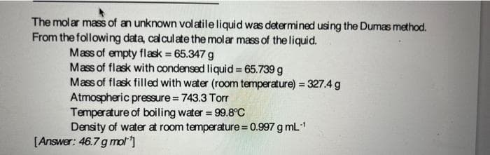 The molar mass of an unknown volatile liquid was determined using the Dumas method.
From the following data, calculate the molar mass of theliquid.
Mass of empty flask 65.347 g
Mass of flask with condensed liquid = 65.739 g
Mass of flask filled with water (room temperature) = 327.4 g
Atmospheric pressure = 743.3 Torr
Temperature of boiling water = 99.8°C
Density of water at room temperature = 0.997 g mL1
[Answer: 46.7 g mol]
%3D
