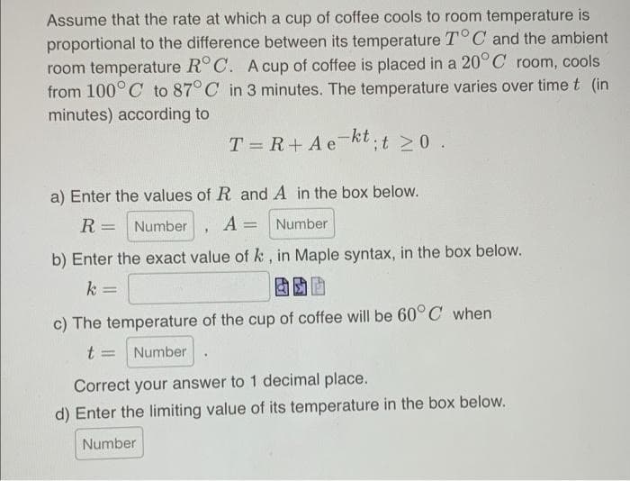 Assume that the rate at which a cup of coffee cools to room temperature is
proportional to the difference between its temperature T° C and the ambient
room temperature R° C. A cup of coffee is placed in a 20°C room, cools
from 100°C to 87°C in 3 minutes. The temperature varies over time t (in
minutes) according to
T = R+Aekt.t >0.
a) Enter the values of R and A in the box below.
R =
Number
A = Number
b) Enter the exact value of k, in Maple syntax, in the box below.
k
%3D
c) The temperature of the cup of coffee will be 60°C when
t =
Number
Correct your answer to 1 decimal place.
d) Enter the limiting value of its temperature in the box below.
Number
