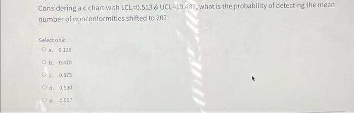 Considering a c chart with LCL=0.513 & UCL=19.487, what is the probability of detecting the mean
number of nonconformities shifted to 20?
Select one:
O a. 0.125
O b. 0.470
Oc. 0.875
O d. 0.530
O e. 0.997
