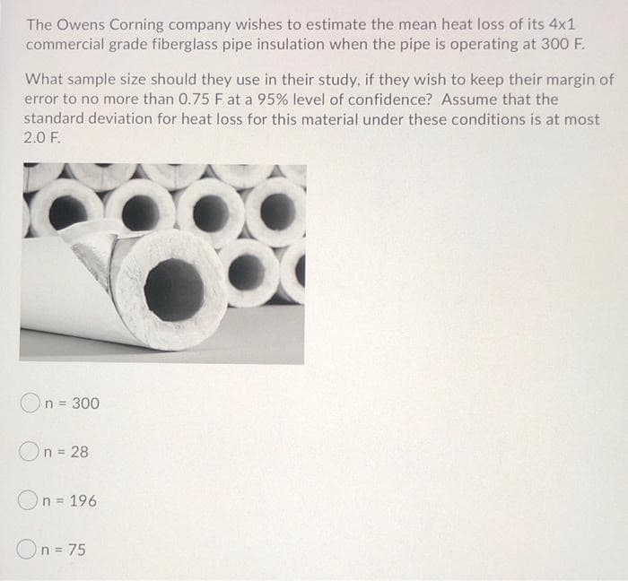 The Owens Corning company wishes to estimate the mean heat loss of its 4x1
commercial grade fiberglass pipe insulation when the pipe is operating at 300 F.
What sample size should they use in their study, if they wish to keep their margin of
error to no more than 0.75 F at a 95% level of confidence? Assume that the
standard deviation for heat loss for this material under these conditions is at most
2.0 F.
n = 300
On = 28
On = 196
%3D
n = 75
