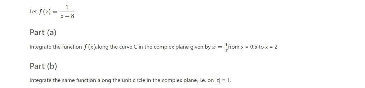1
Let f(e) =
z - 8
Part (a)
Integrate the function f (z)along the curve C
the complex plane given by x = +from x = 0.5 to x = 2
Part (b)
Integrate the same function along the unit circle in the complex plane, i.e. on Iz| = 1.
