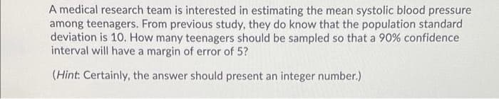 A medical research team is interested in estimating the mean systolic blood pressure
among teenagers. From previous study, they do know that the population standard
deviation is 10. How many teenagers should be sampled so that a 90% confidence
interval will have a margin of error of 5?
(Hint: Certainly, the answer should present an integer number.)
