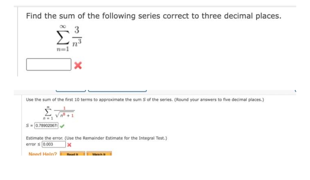 Find the sum of the following series correct to three decimal places.
Σ
3
n=1
Use the sum of the first 10 terms to approximate the sum S of the series. (Round your answers to five decimal places.)
V n8
1.
n= 1
S 0.78902067
Estimate the error. (Use the Remainder Estimate for the Integral Test.)
error s 0.003
Need Heln? Read H
Watch
