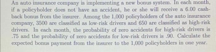 An auto insurance company is implementing a new bonus system. In each month,
if a policyholder does not have an accident, he or she will receive a 6.00 cash-
back bonus from the insurer. Among the 1,000 policyholders of the auto insurance
company, 3500 are classified as low-risk drivers and 650 are classified as high-risk
drivers. In each month, the probability of zero accidents for high-risk drivers is
.75 and the probability of zero accidents for low-risk drivers is .90. Calculate the
expected bonus payment from the insurer to the 1,000 policyholders in one year.
