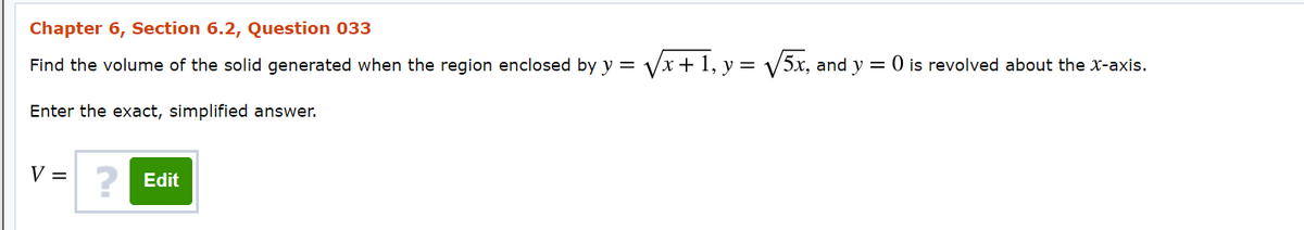 Chapter 6, Section 6.2, Question 033
Find the volume of the solid generated when the region enclosed by y = Vx + 1, y = V5x, and y = 0 is revolved about the x-axis.
Enter the exact, simplified answer.
V = 2 Edit
