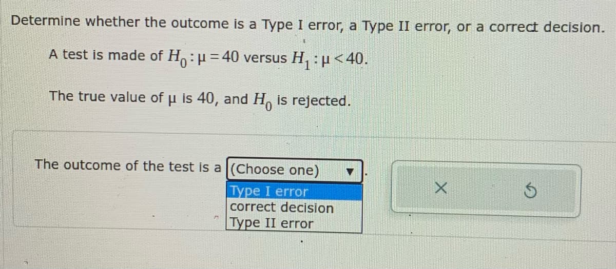Determine whether the outcome is a Type I error, a Type II error, or a correct decision.
A test is made of H:=40 versus H, : µ<40.
0.
The true value of u is 40, and H, is rejected.
The outcome of the test is a (Choose one)
Type I error
correct decision
|Туре II error
