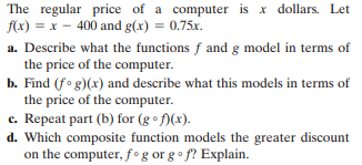 The regular price of a computer is x dollars. Let
fx) = x – 400 and g(x) = 0.75x.
%3D
a. Describe what the functions f and g model in terms of
the price of the computer.
b. Find (fo g)(x) and describe what this models in terms of
the price of the computer.
c. Repeat part (b) for (g • f)(x).
d. Which composite function models the greater discount
on the computer, f°g or g o f? Explain.
