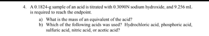 4. A 0.1824-g sample of an acid is titrated with 0.3090N sodium hydroxide, and 9.256 mL
is required to reach the endpoint.
a) What is the mass of an equivalent of the acid?
b) Which of the following acids was used? Hydrochloric acid, phosphoric acid,
sulfuric acid, nitric acid, or acetic acid?