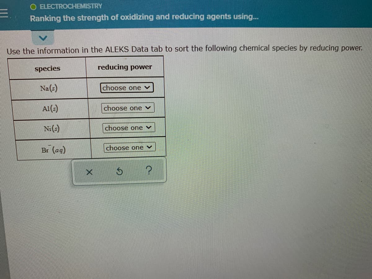 O ELECTROCHEMISTRY
Ranking the strength of oxidizing and reducing agents using..
Use the information in the ALEKS Data tab to sort the following chemical species by reducing power.
species
reducing power
Na(s)
choose one
Al(s)
choose one v
Ni(s)
choose one v
choose one v
Br (ag)
