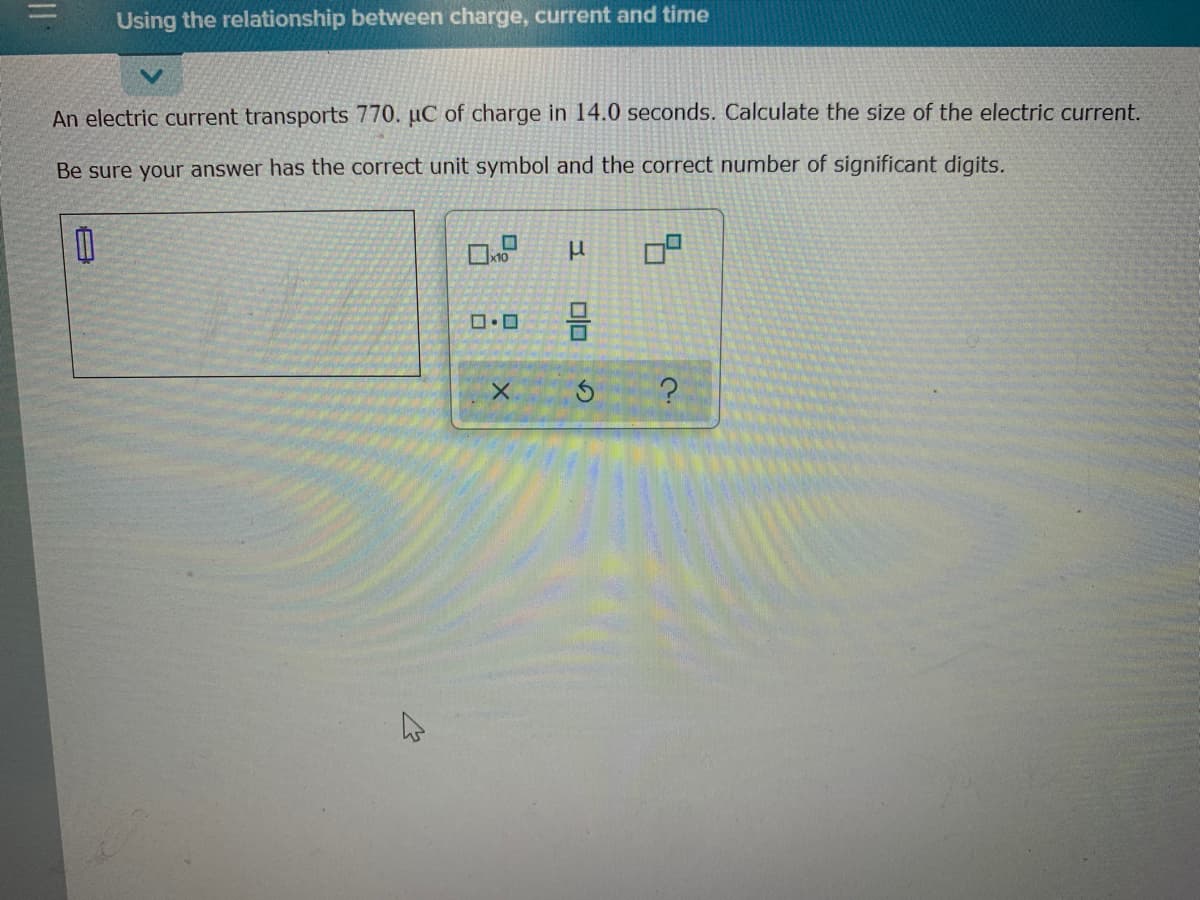 Using the relationship between charge, current and time
An electric current transports 770. µC of charge in 14.0 seconds. Calculate the size of the electric current.
Be sure your answer has the correct unit symbol and the correct number of significant digits.
