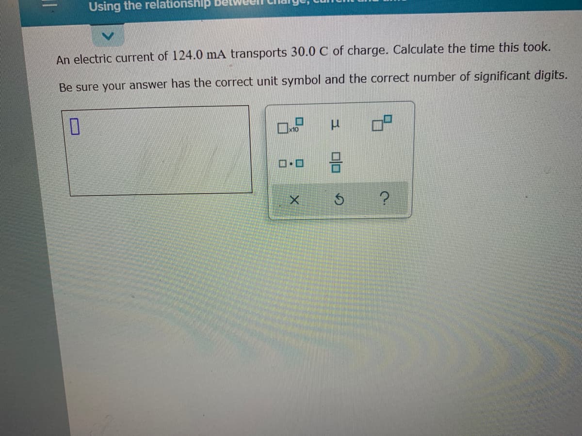 Using the relationshlp
An electric current of 124.0 mA transports 30.0 C of charge. Calculate the time this took.
Be sure your answer has the correct unit symbol and the correct number of significant digits.
x10
