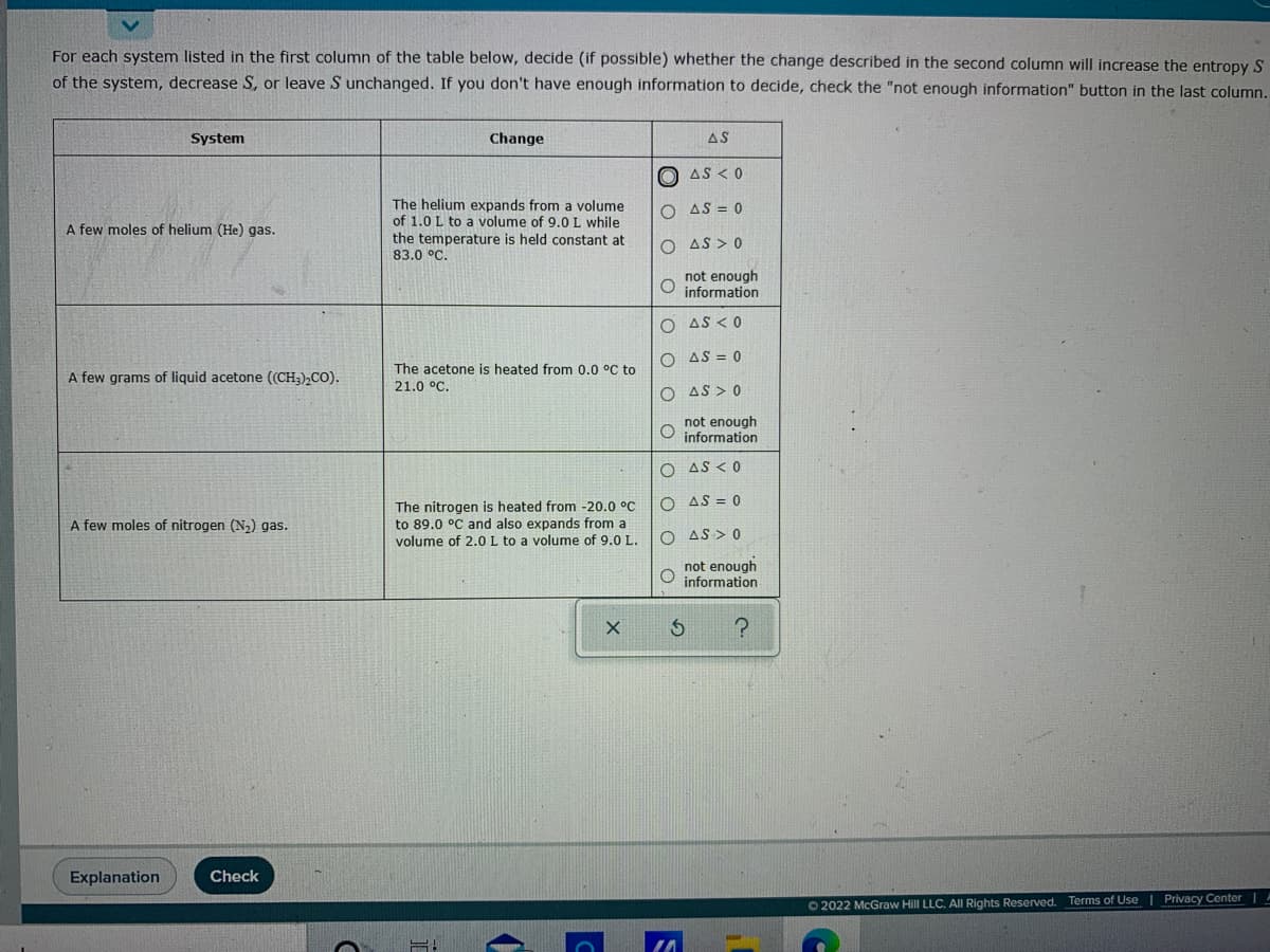 For each system listed in the first column of the table below, decide (if possible) whether the change described in the second column will increase the entropy S
of the system, decrease S, or leave S unchanged. If you don't have enough information to decide, check the "not enough information" button in the last column.
System
Change
AS
O AS < 0
The helium expands from a volume
of 1.0 L to a volume of 9.0 L while
the temperature is held constant at
83.0 °C.
O AS = 0
A few moles of helium (He) gas.
O AS > 0
not enough
information
O AS < 0
O AS = 0
The acetone is heated from 0.0 °C to
A few grams of liquid acetone ((CH;),CO).
21.0 °C.
O AS > 0
not enough
O information
O AS <0
O AS = 0
The nitrogen is heated from -20.0 °C
to 89.0 °C and also expands from a
volume of 2.0 L to a volume of 9.0 L.
A few moles of nitrogen (N) gas.
O AS > 0
not enough
O information
Explanation
Check
O 2022 McGraw Hill LLC. All Rights Reserved. Terms of Use I Privacy Center |
O O
