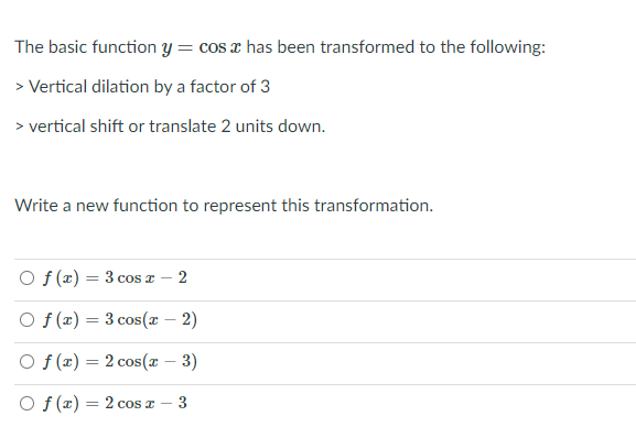 The basic function y= cos x has been transformed to the following:
> Vertical dilation by a factor of 3
> vertical shift or translate 2 units down.
Write a new function to represent this transformation.
O f (x) = 3 cos x – 2
O f (x) = 3 cos(x – 2)
O f (x) = 2 cos(x – 3)
%3D
O f (x) = 2 cos a
3.
